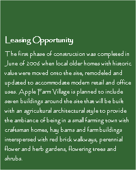 Text Box: Leasing OpportunityThe first phase of construction was completed in June of 2006 when local older homes with historic value were moved onto the site, remodeled and updated to accommodate modern retail and office uses. Apple Farm Village is planned to include seven buildings around the site that will be built with an agricultural architectural style to provide the ambiance of being in a small farming town with craftsman homes, hay barns and farm buildings interspersed with red brick walkways, perennial flower and herb gardens, flowering trees and shrubs. 