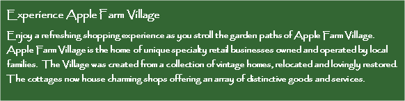 Text Box: Experience Apple Farm VillageEnjoy a refreshing shopping experience as you stroll the garden paths of Apple Farm Village.   Apple Farm Village is the home of unique specialty retail businesses owned and operated by local families.  The Village was created from a collection of vintage homes, relocated and lovingly restored. The cottages now house charming shops offering an array of distinctive goods and services. 